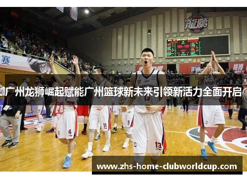广州龙狮崛起赋能广州篮球新未来引领新活力全面开启 广州龙狮崛起赋能广州篮球新未来引领新活力全面开启