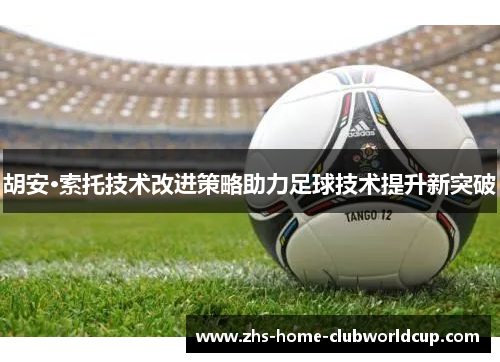 胡安·索托技术改进策略助力足球技术提升新突破