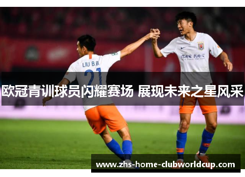 欧冠青训球员闪耀赛场 展现未来之星风采 欧冠青训球员闪耀赛场 展现未来之星风采